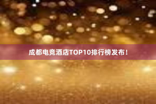 成都电竞酒店TOP10排行榜发布！